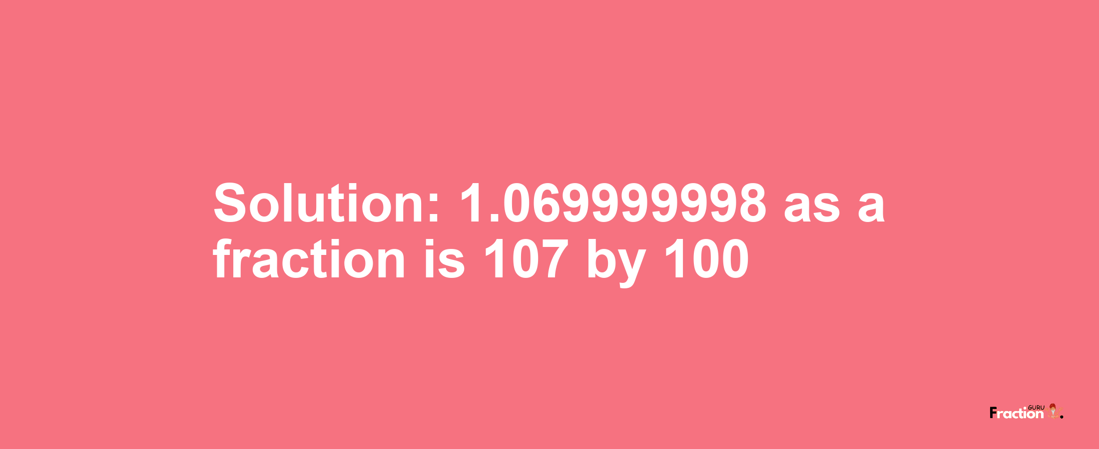 Solution:1.069999998 as a fraction is 107/100